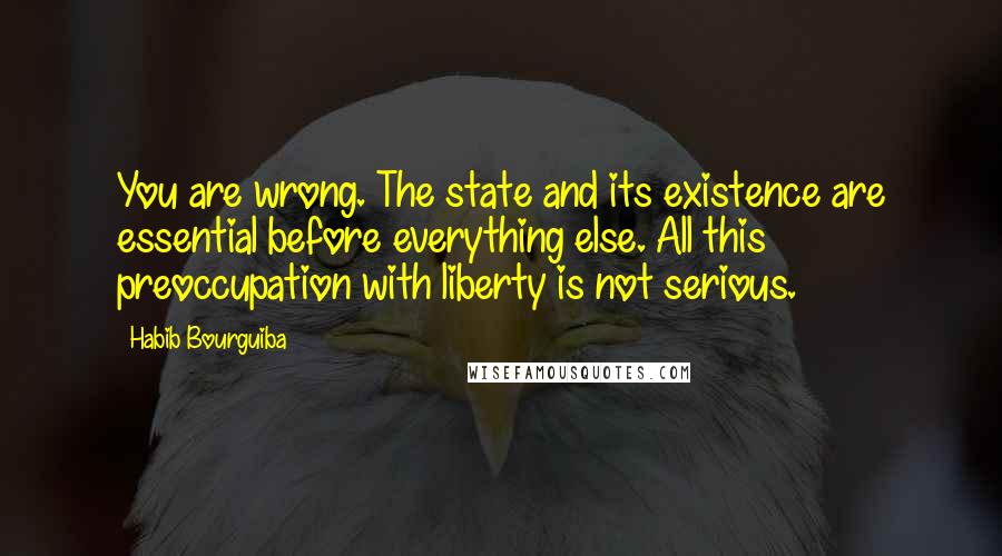 Habib Bourguiba quotes: You are wrong. The state and its existence are essential before everything else. All this preoccupation with liberty is not serious. Habib Bourguiba quotes: You are wrong. The state and its existence are essential before everything else. All this preoccupation with liberty is not serious.