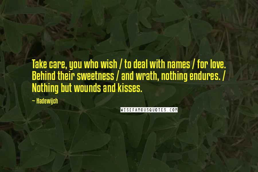 Hadewijch quotes: Take care, you who wish / to deal with names / for love. Behind their sweetness / and wrath, nothing endures. / Nothing but wounds and kisses. Hadewijch quotes: Take care, you who wish / to deal with names / for love. Behind their sweetness / and wrath, nothing endures. / Nothing but wounds and kisses.