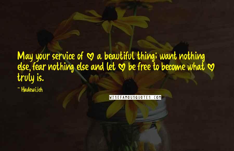 Hadewijch quotes: May your service of love a beautiful thing; want nothing else, fear nothing else and let love be free to become what love truly is. Hadewijch quotes: May your service of love a beautiful thing; want nothing else, fear nothing else and let love be free to become what love truly is.