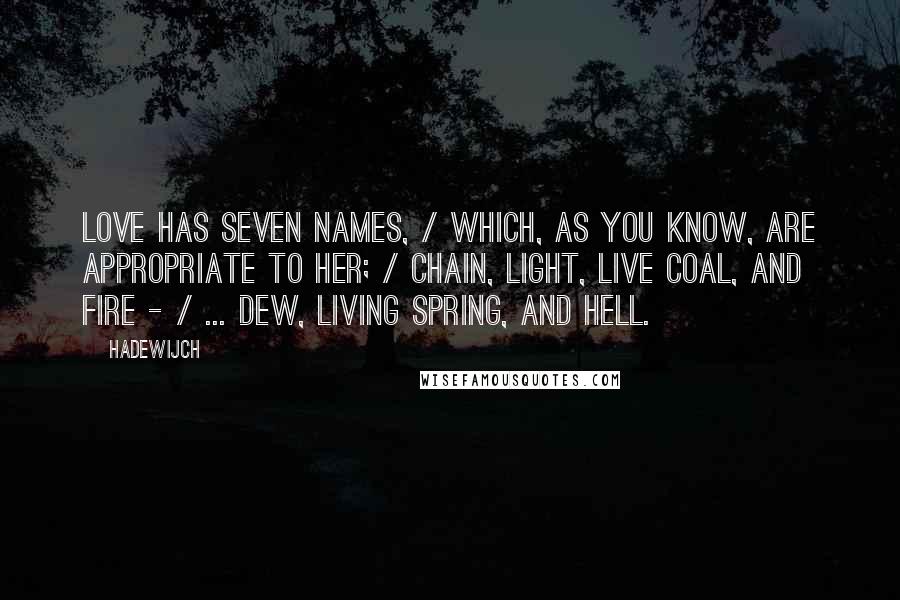 Hadewijch quotes: Love has seven names, / Which, as you know, are appropriate to her; / Chain, light, live coal, and fire - / ... dew, living spring, and hell. Hadewijch quotes: Love has seven names, / Which, as you know, are appropriate to her; / Chain, light, live coal, and fire - / ... dew, living spring, and hell.