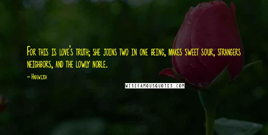 Hadewijch quotes: For this is love's truth; she joins two in one being, makes sweet sour, strangers neighbors, and the lowly noble. Hadewijch quotes: For this is love's truth; she joins two in one being, makes sweet sour, strangers neighbors, and the lowly noble.