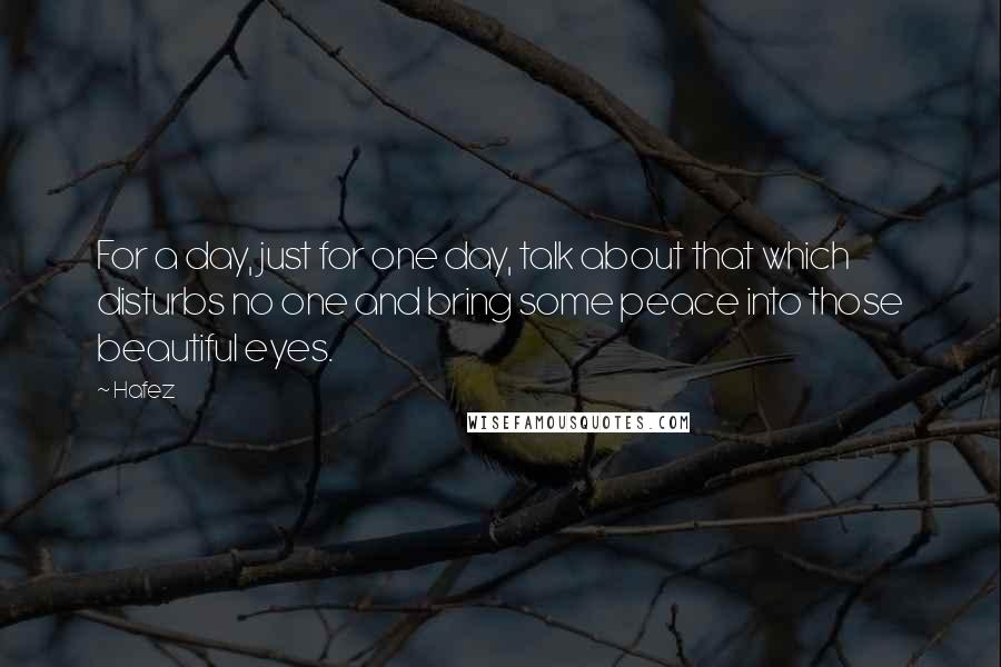 Hafez quotes: For a day, just for one day, talk about that which disturbs no one and bring some peace into those beautiful eyes.