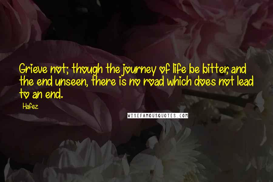 Hafez quotes: Grieve not; though the journey of life be bitter, and the end unseen, there is no road which does not lead to an end.