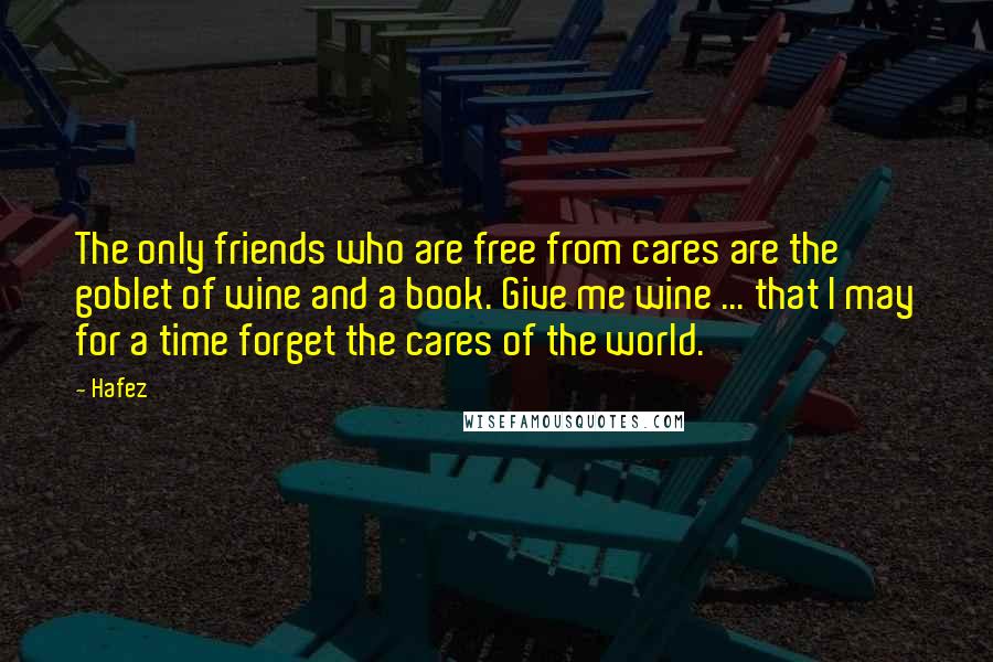 Hafez quotes: The only friends who are free from cares are the goblet of wine and a book. Give me wine ... that I may for a time forget the cares of