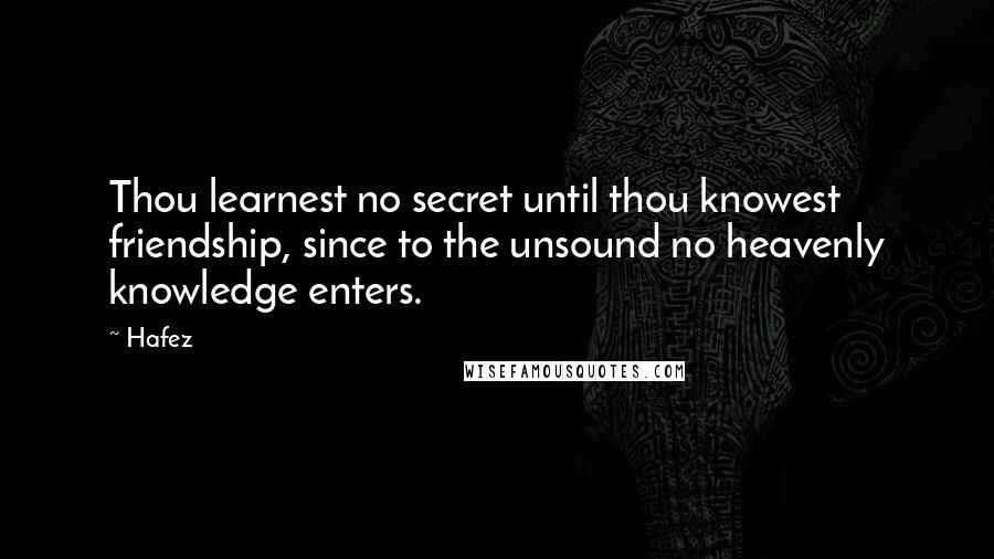 Hafez quotes: Thou learnest no secret until thou knowest friendship, since to the unsound no heavenly knowledge enters.
