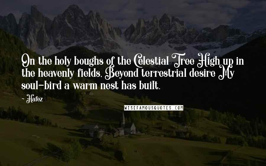 Hafez quotes: On the holy boughs of the Celestial Tree High up in the heavenly fields, Beyond terrestrial desire My soul-bird a warm nest has built.