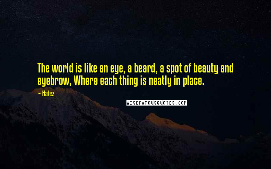 Hafez quotes: The world is like an eye, a beard, a spot of beauty and eyebrow, Where each thing is neatly in place.