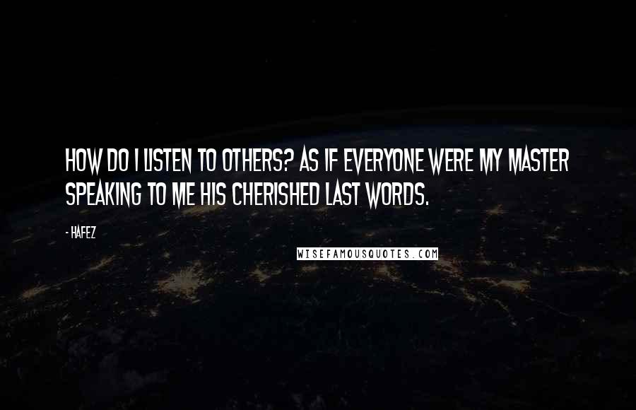 Hafez quotes: How Do I Listen to others? As if everyone were my Master Speaking to me His Cherished Last Words.