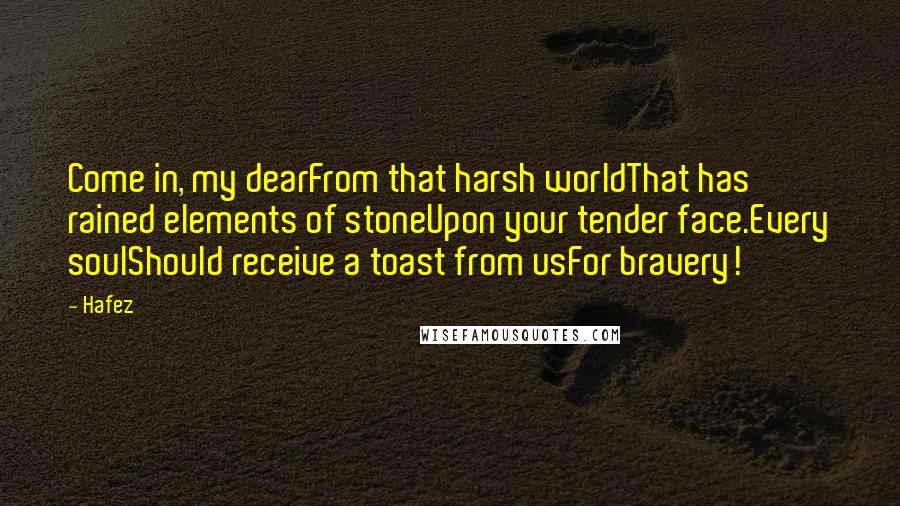 Hafez quotes: Come in, my dearFrom that harsh worldThat has rained elements of stoneUpon your tender face.Every soulShould receive a toast from usFor bravery!