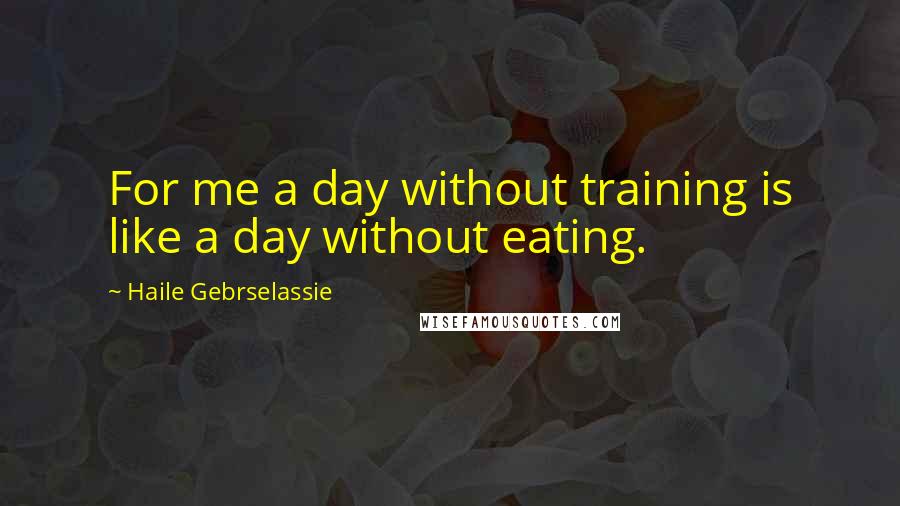 Haile Gebrselassie quotes: For me a day without training is like a day without eating.