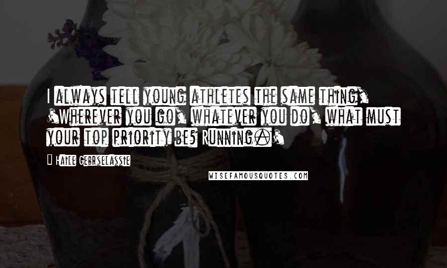 Haile Gebrselassie quotes: I always tell young athletes the same thing, 'Wherever you go, whatever you do, what must your top priority be? Running.'