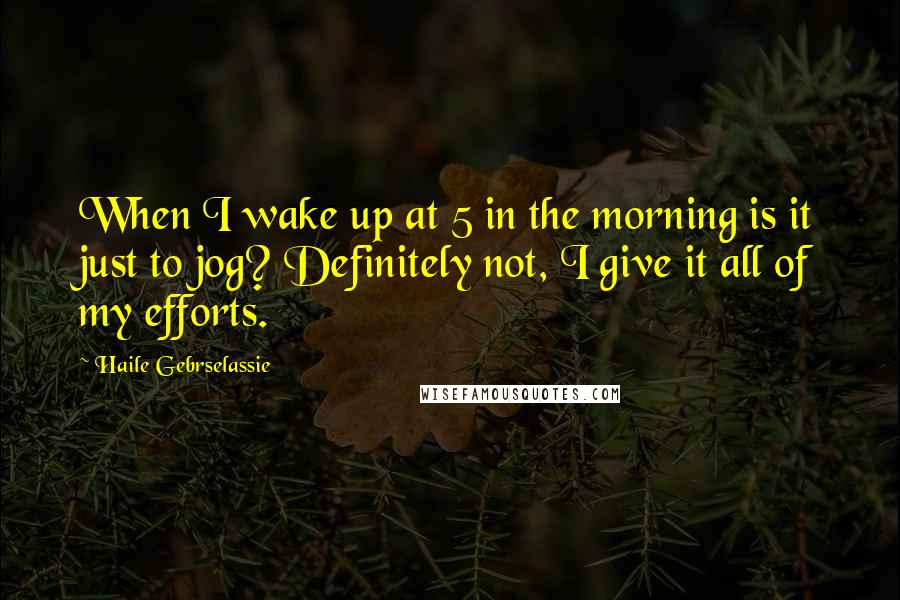 Haile Gebrselassie quotes: When I wake up at 5 in the morning is it just to jog? Definitely not, I give it all of my efforts.