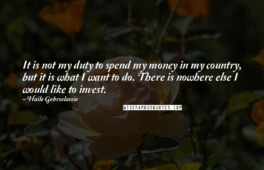 Haile Gebrselassie quotes: It is not my duty to spend my money in my country, but it is what I want to do. There is nowhere else I would like to invest.