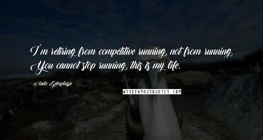 Haile Gebrselassie quotes: I'm retiring from competitive running, not from running. You cannot stop running, this is my life,