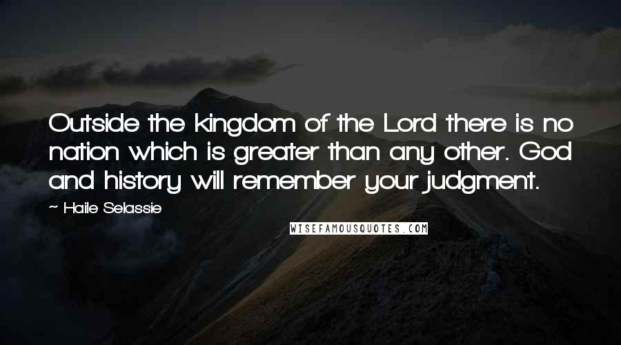 Haile Selassie quotes: Outside the kingdom of the Lord there is no nation which is greater than any other. God and history will remember your judgment. Haile Selassie quotes: Outside the kingdom of the Lord there is no nation which is greater than any other. God and history will remember your judgment.
