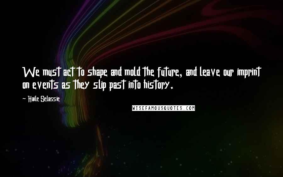 Haile Selassie quotes: We must act to shape and mold the future, and leave our imprint on events as they slip past into history.