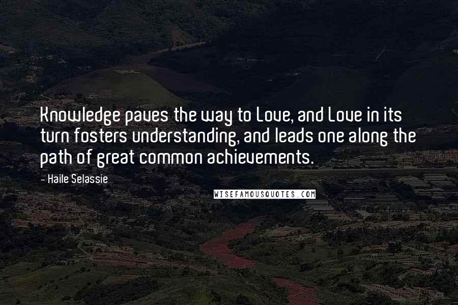 Haile Selassie quotes: Knowledge paves the way to Love, and Love in its turn fosters understanding, and leads one along the path of great common achievements. Haile Selassie quotes: Knowledge paves the way to Love, and Love in its turn fosters understanding, and leads one along the path of great common achievements.