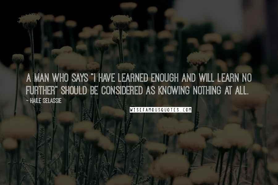 Haile Selassie quotes: A man who says "I have learned enough and will learn no further" should be considered as knowing nothing at all.