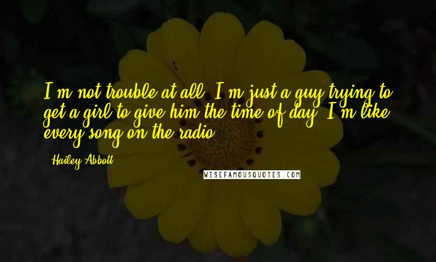 Hailey Abbott quotes: I'm not trouble at all. I'm just a guy trying to get a girl to give him the time of day. I'm like every song on the radio.