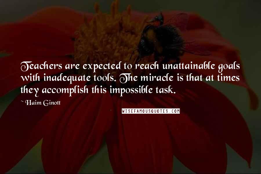 Haim Ginott quotes: Teachers are expected to reach unattainable goals with inadequate tools. The miracle is that at times they accomplish this impossible task.