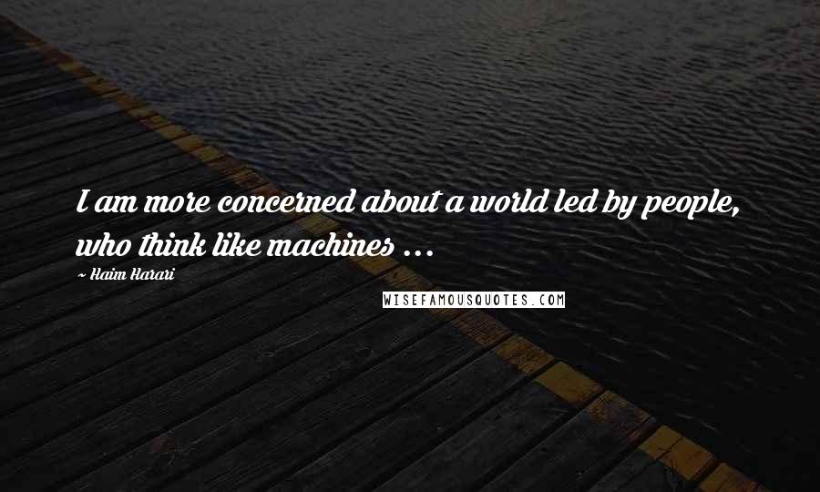 Haim Harari quotes: I am more concerned about a world led by people, who think like machines ...