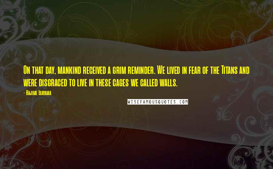 Hajime Isayama quotes: On that day, mankind received a grim reminder. We lived in fear of the Titans and were disgraced to live in these cages we called walls. Hajime Isayama quotes: On that day, mankind received a grim reminder. We lived in fear of the Titans and were disgraced to live in these cages we called walls.