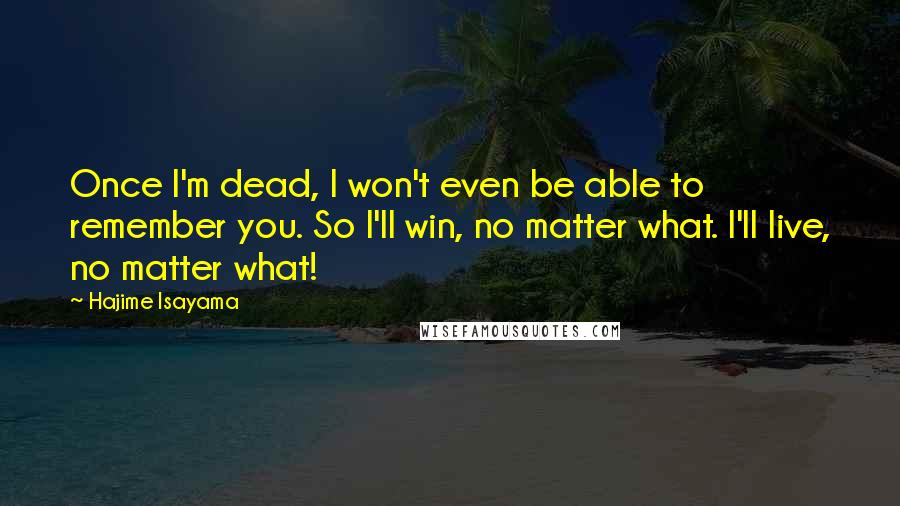 Hajime Isayama quotes: Once I'm dead, I won't even be able to remember you. So I'll win, no matter what. I'll live, no matter what! Hajime Isayama quotes: Once I'm dead, I won't even be able to remember you. So I'll win, no matter what. I'll live, no matter what!