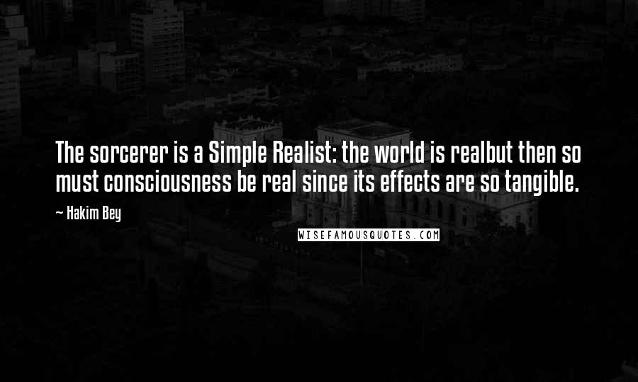 Hakim Bey quotes: The sorcerer is a Simple Realist: the world is realbut then so must consciousness be real since its effects are so tangible. Hakim Bey quotes: The sorcerer is a Simple Realist: the world is realbut then so must consciousness be real since its effects are so tangible.