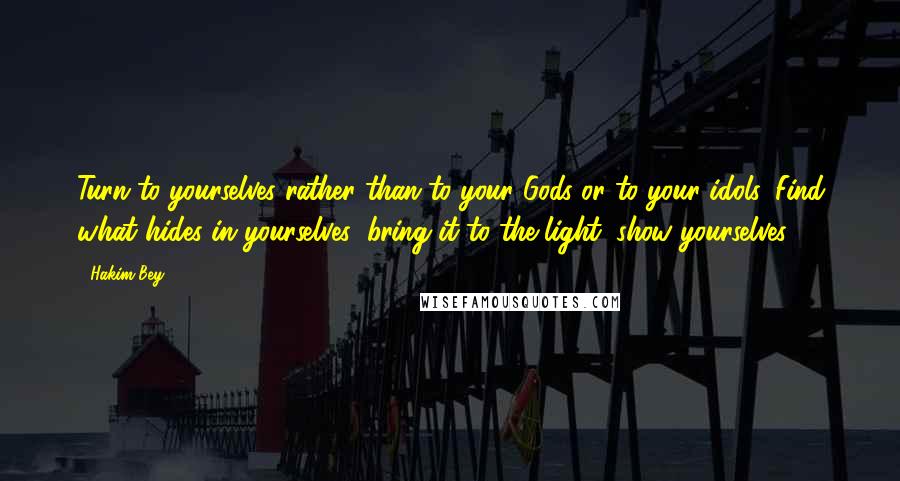 Hakim Bey quotes: Turn to yourselves rather than to your Gods or to your idols. Find what hides in yourselves; bring it to the light; show yourselves!