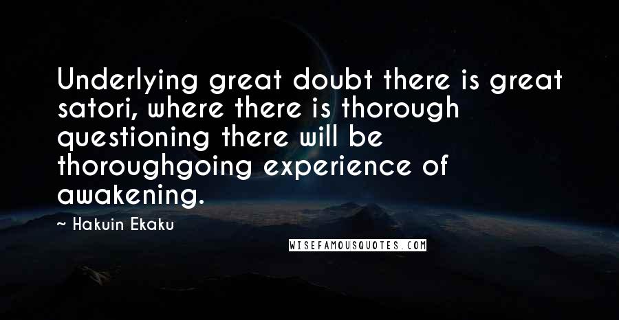 Hakuin Ekaku quotes: Underlying great doubt there is great satori, where there is thorough questioning there will be thoroughgoing experience of awakening. Hakuin Ekaku quotes: Underlying great doubt there is great satori, where there is thorough questioning there will be thoroughgoing experience of awakening.