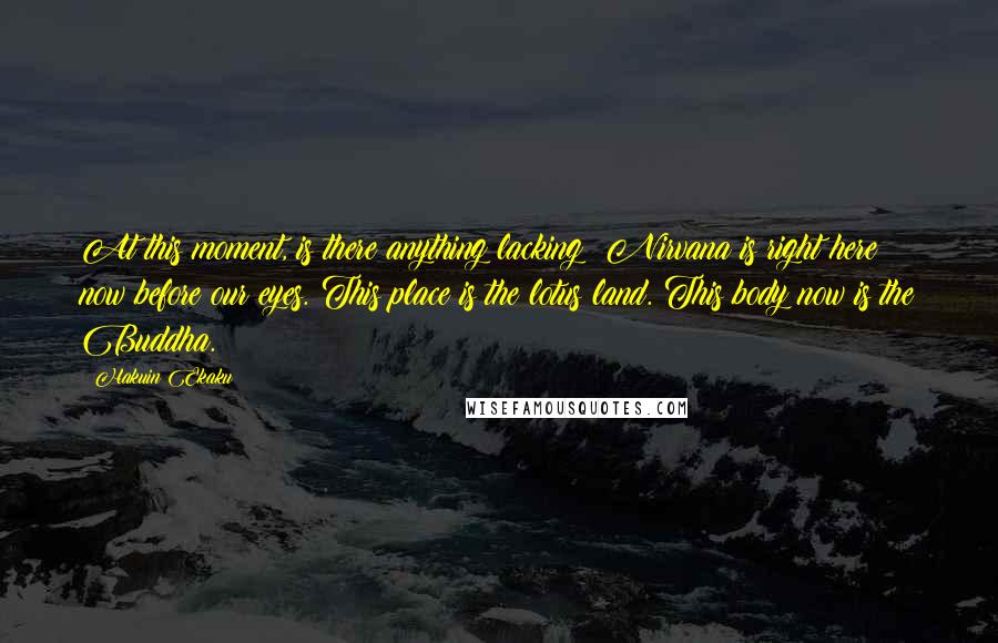 Hakuin Ekaku quotes: At this moment, is there anything lacking? Nirvana is right here now before our eyes. This place is the lotus land. This body now is the Buddha. Hakuin Ekaku quotes: At this moment, is there anything lacking? Nirvana is right here now before our eyes. This place is the lotus land. This body now is the Buddha.