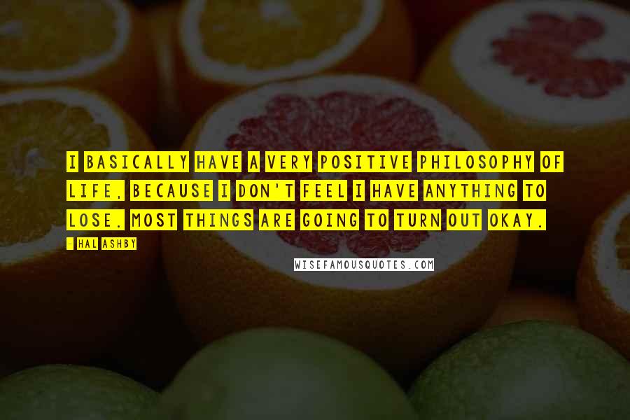 Hal Ashby quotes: I basically have a very positive philosophy of life, because I don't feel I have anything to lose. Most things are going to turn out okay.
