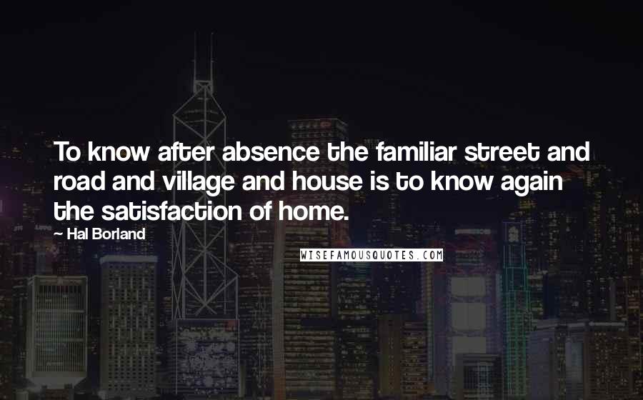 Hal Borland quotes: To know after absence the familiar street and road and village and house is to know again the satisfaction of home. Hal Borland quotes: To know after absence the familiar street and road and village and house is to know again the satisfaction of home.