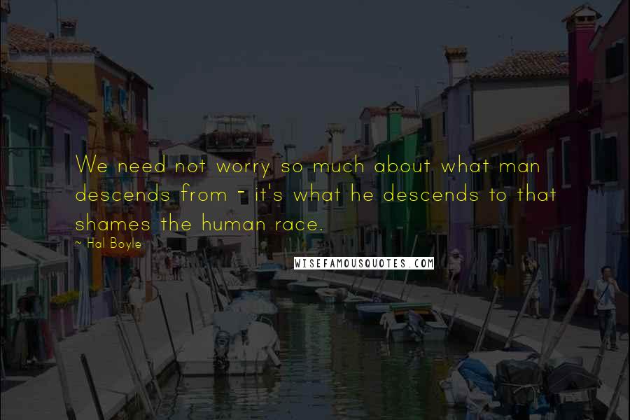 Hal Boyle quotes: We need not worry so much about what man descends from - it's what he descends to that shames the human race.