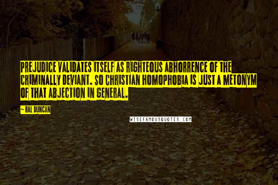 Hal Duncan quotes: Prejudice validates itself as righteous abhorrence of the criminally deviant. So Christian homophobia is just a metonym of that abjection in general.