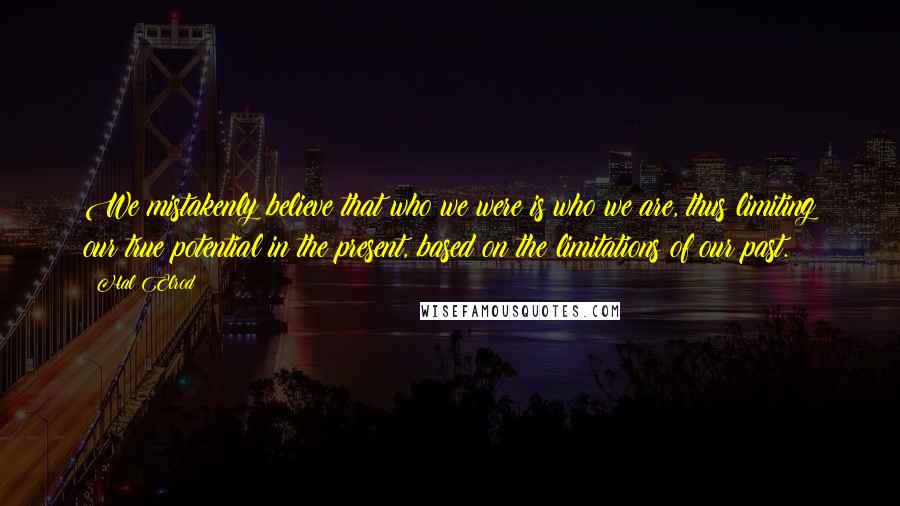 Hal Elrod quotes: We mistakenly believe that who we were is who we are, thus limiting our true potential in the present, based on the limitations of our past. Hal Elrod quotes: We mistakenly believe that who we were is who we are, thus limiting our true potential in the present, based on the limitations of our past.