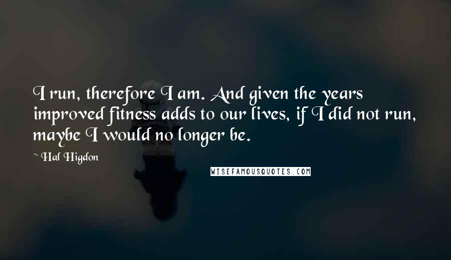 Hal Higdon quotes: I run, therefore I am. And given the years improved fitness adds to our lives, if I did not run, maybe I would no longer be.