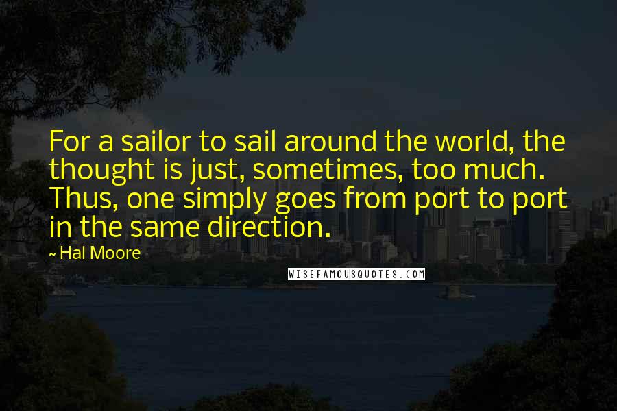 Hal Moore quotes: For a sailor to sail around the world, the thought is just, sometimes, too much. Thus, one simply goes from port to port in the same direction. Hal Moore quotes: For a sailor to sail around the world, the thought is just, sometimes, too much. Thus, one simply goes from port to port in the same direction.