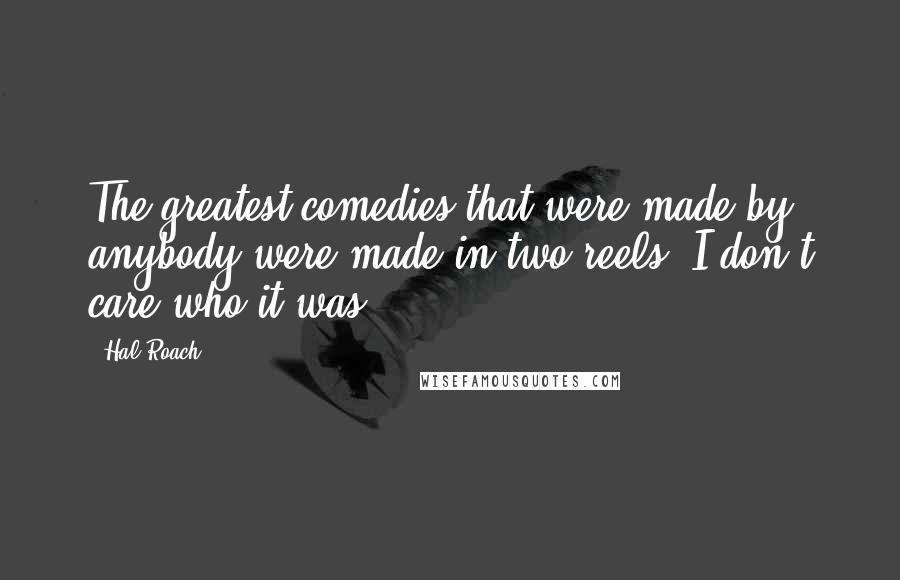 Hal Roach quotes: The greatest comedies that were made by anybody were made in two reels; I don't care who it was.