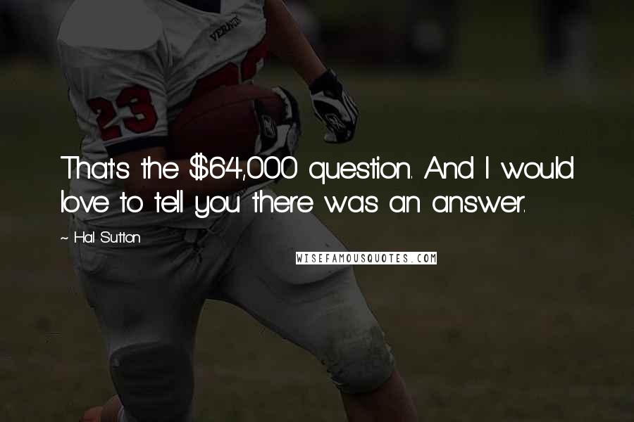 Hal Sutton quotes: That's the $64,000 question. And I would love to tell you there was an answer.