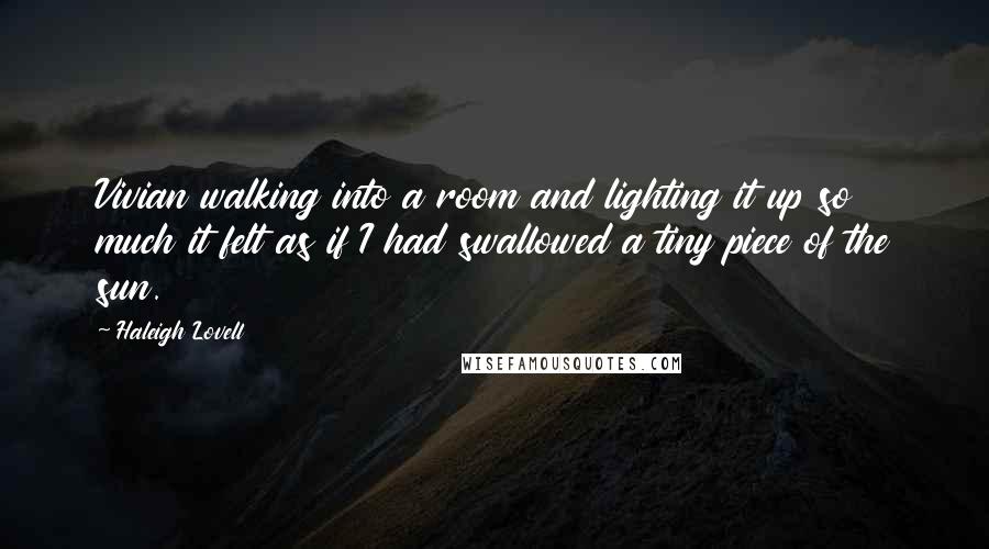 Haleigh Lovell quotes: Vivian walking into a room and lighting it up so much it felt as if I had swallowed a tiny piece of the sun. Haleigh Lovell quotes: Vivian walking into a room and lighting it up so much it felt as if I had swallowed a tiny piece of the sun.