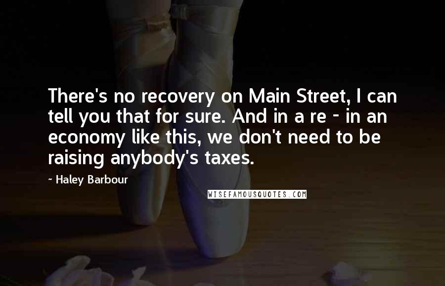 Haley Barbour quotes: There's no recovery on Main Street, I can tell you that for sure. And in a re - in an economy like this, we don't need to be raising anybody's