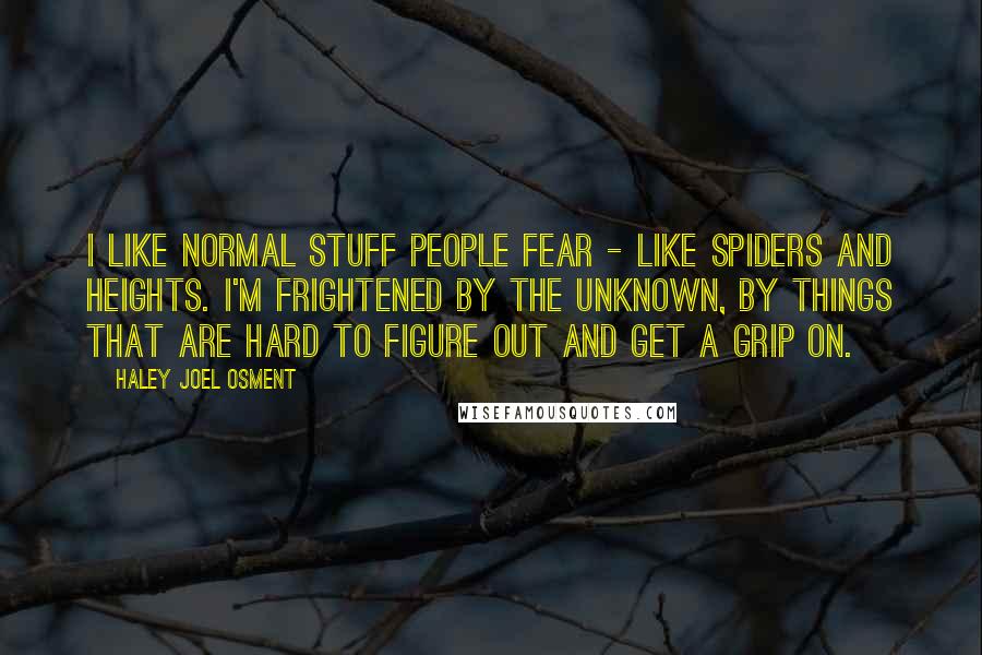 Haley Joel Osment quotes: I like normal stuff people fear - like spiders and heights. I'm frightened by the unknown, by things that are hard to figure out and get a grip on.