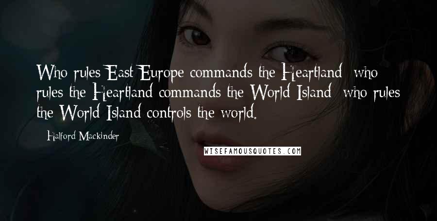 Halford Mackinder quotes: Who rules East Europe commands the Heartland; who rules the Heartland commands the World-Island; who rules the World-Island controls the world.