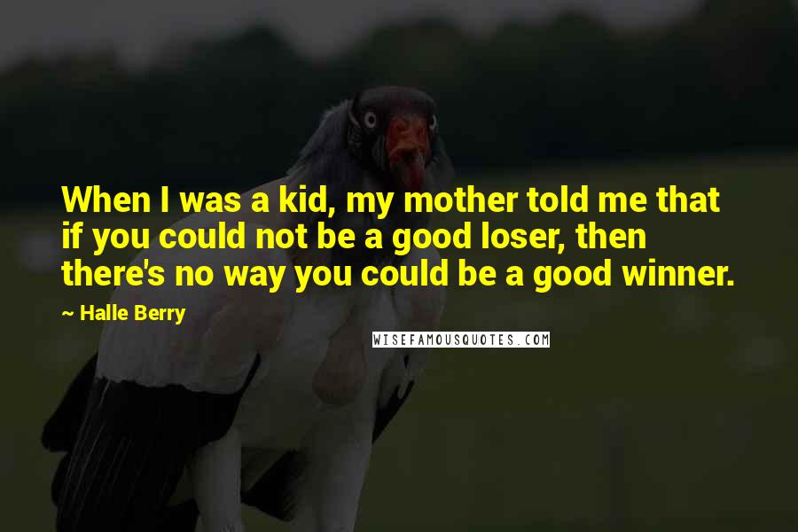 Halle Berry quotes: When I was a kid, my mother told me that if you could not be a good loser, then there's no way you could be a good winner. Halle Berry quotes: When I was a kid, my mother told me that if you could not be a good loser, then there's no way you could be a good winner.