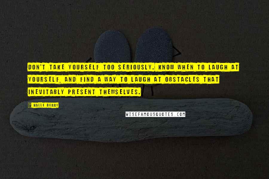 Halle Berry quotes: Don't take yourself too seriously. Know when to laugh at yourself, and find a way to laugh at obstacles that inevitably present themselves. Halle Berry quotes: Don't take yourself too seriously. Know when to laugh at yourself, and find a way to laugh at obstacles that inevitably present themselves.
