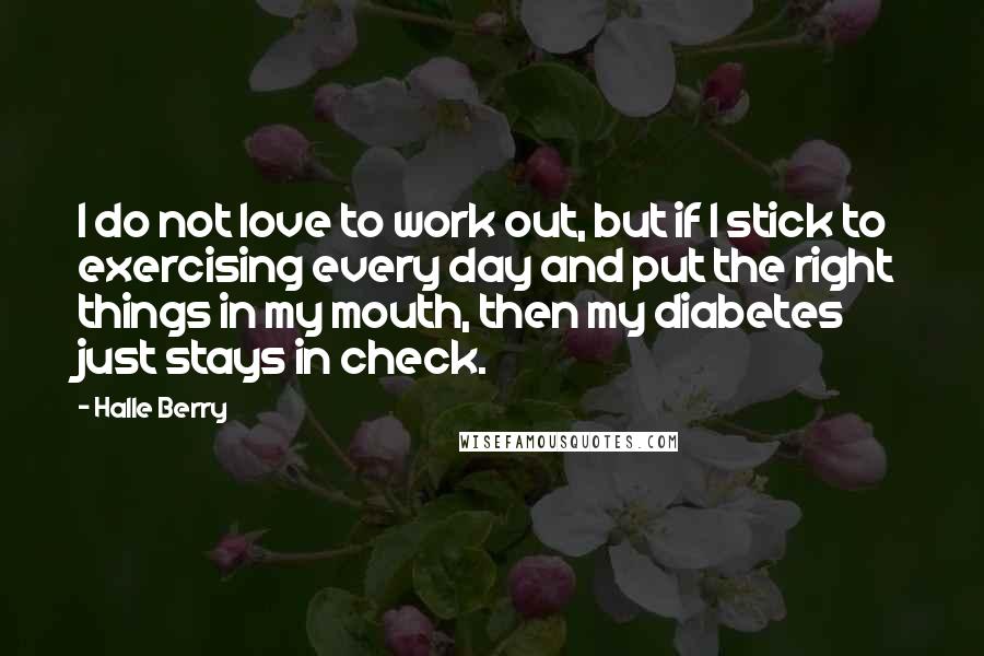 Halle Berry quotes: I do not love to work out, but if I stick to exercising every day and put the right things in my mouth, then my diabetes just stays in check. Halle Berry quotes: I do not love to work out, but if I stick to exercising every day and put the right things in my mouth, then my diabetes just stays in check.