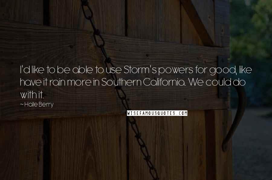 Halle Berry quotes: I'd like to be able to use Storm's powers for good, like have it rain more in Southern California. We could do with it. Halle Berry quotes: I'd like to be able to use Storm's powers for good, like have it rain more in Southern California. We could do with it.