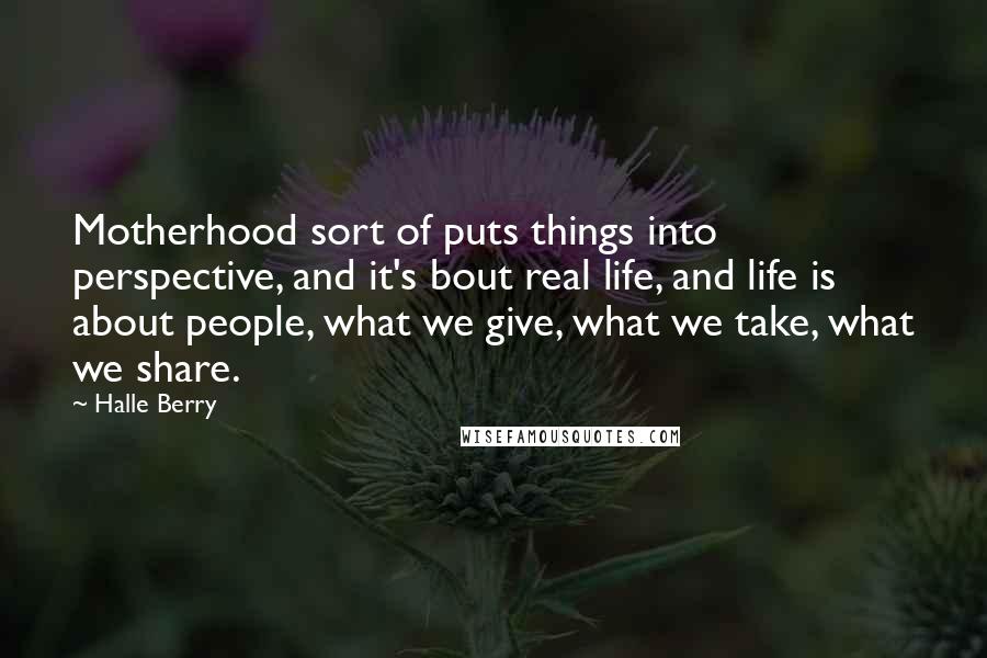 Halle Berry quotes: Motherhood sort of puts things into perspective, and it's bout real life, and life is about people, what we give, what we take, what we share.