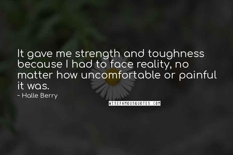 Halle Berry quotes: It gave me strength and toughness because I had to face reality, no matter how uncomfortable or painful it was. Halle Berry quotes: It gave me strength and toughness because I had to face reality, no matter how uncomfortable or painful it was.